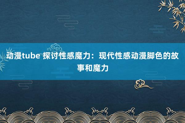 动漫tube 探讨性感魔力：现代性感动漫脚色的故事和魔力
