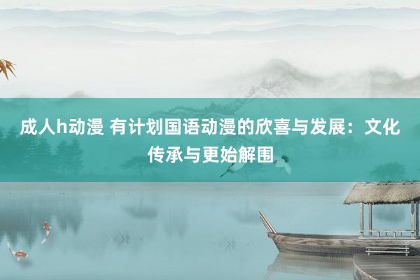 成人h动漫 有计划国语动漫的欣喜与发展：文化传承与更始解围