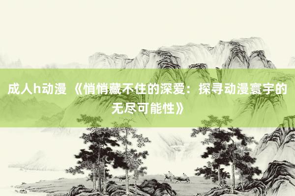 成人h动漫 《悄悄藏不住的深爱：探寻动漫寰宇的无尽可能性》