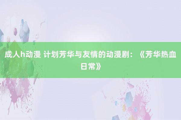 成人h动漫 计划芳华与友情的动漫剧：《芳华热血日常》