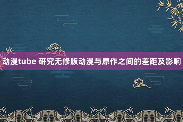 动漫tube 研究无修版动漫与原作之间的差距及影响