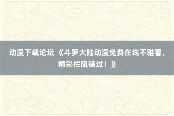 动漫下载论坛 《斗罗大陆动漫免费在线不雅看，精彩拦阻错过！》