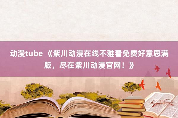 动漫tube 《紫川动漫在线不雅看免费好意思满版，尽在紫川动漫官网！》