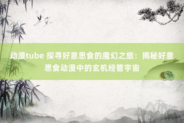 动漫tube 探寻好意思食的魔幻之旅：揭秘好意思食动漫中的玄机经管宇宙