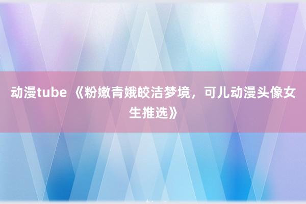 动漫tube 《粉嫩青娥皎洁梦境，可儿动漫头像女生推选》