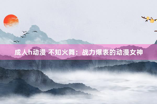成人h动漫 不知火舞：战力爆表的动漫女神