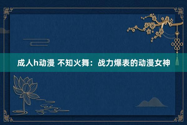 成人h动漫 不知火舞：战力爆表的动漫女神