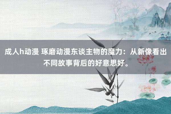 成人h动漫 琢磨动漫东谈主物的魔力：从新像看出不同故事背后的好意思好。
