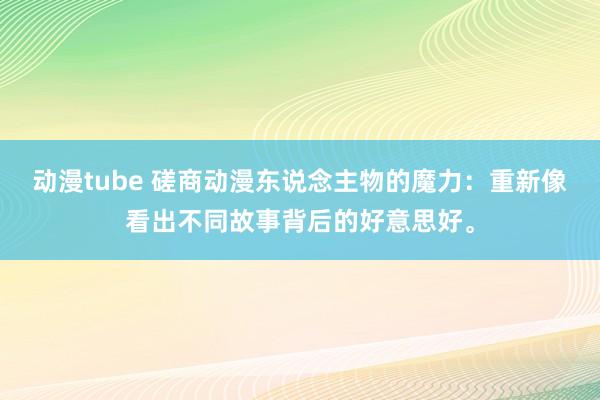 动漫tube 磋商动漫东说念主物的魔力：重新像看出不同故事背后的好意思好。