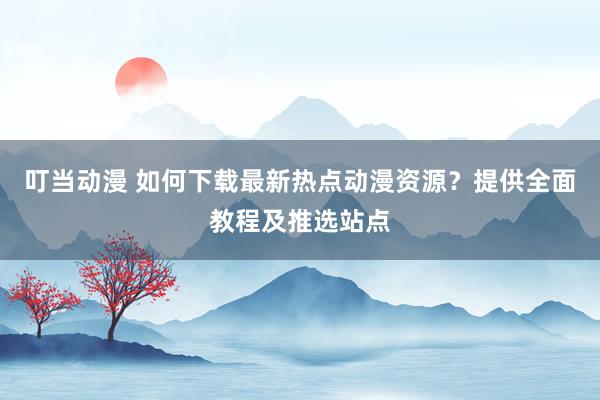 叮当动漫 如何下载最新热点动漫资源？提供全面教程及推选站点
