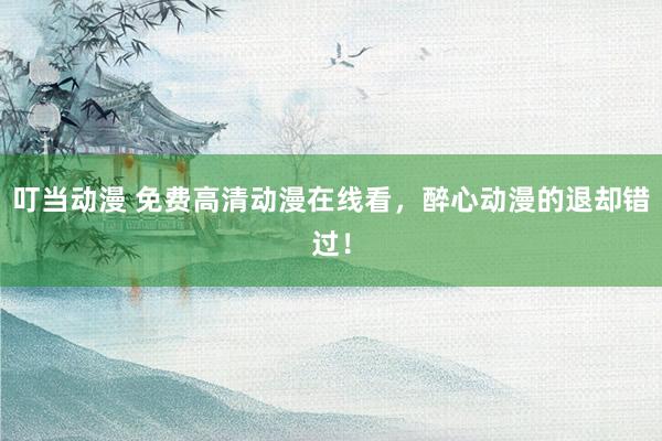 叮当动漫 免费高清动漫在线看，醉心动漫的退却错过！