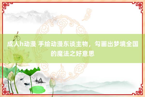 成人h动漫 手绘动漫东谈主物，勾画出梦境全国的魔法之好意思
