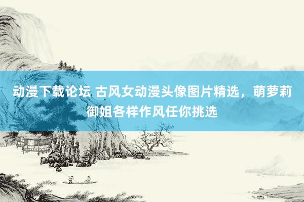动漫下载论坛 古风女动漫头像图片精选，萌萝莉御姐各样作风任你挑选