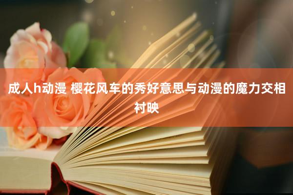 成人h动漫 樱花风车的秀好意思与动漫的魔力交相衬映