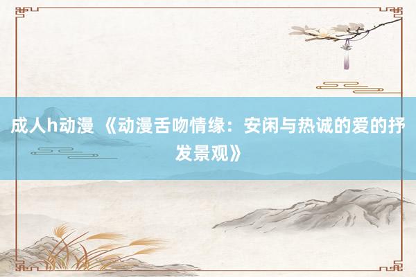 成人h动漫 《动漫舌吻情缘：安闲与热诚的爱的抒发景观》