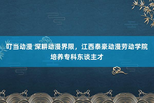 叮当动漫 深耕动漫界限，江西泰豪动漫劳动学院培养专科东谈主才