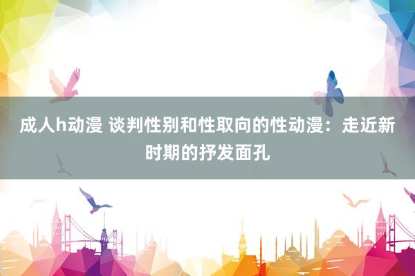 成人h动漫 谈判性别和性取向的性动漫：走近新时期的抒发面孔