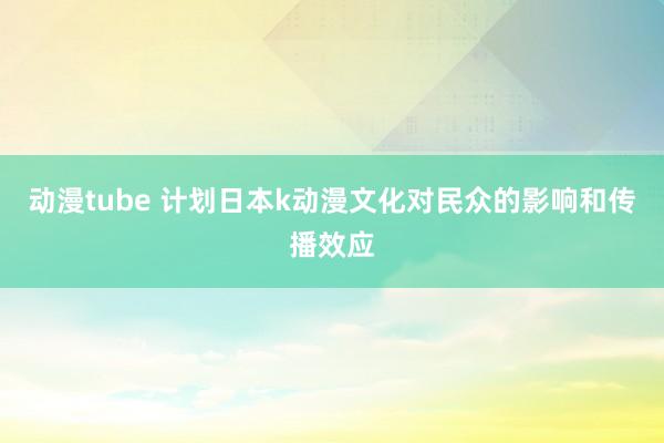 动漫tube 计划日本k动漫文化对民众的影响和传播效应