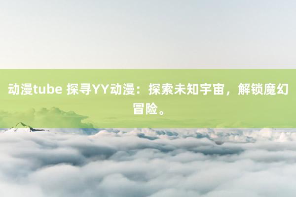 动漫tube 探寻YY动漫：探索未知宇宙，解锁魔幻冒险。