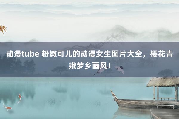 动漫tube 粉嫩可儿的动漫女生图片大全，樱花青娥梦乡画风！