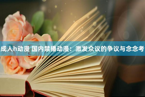 成人h动漫 国内禁播动漫：激发众议的争议与念念考