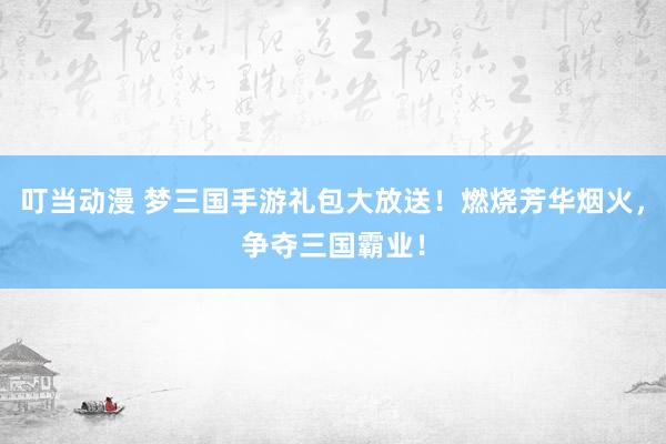 叮当动漫 梦三国手游礼包大放送！燃烧芳华烟火，争夺三国霸业！