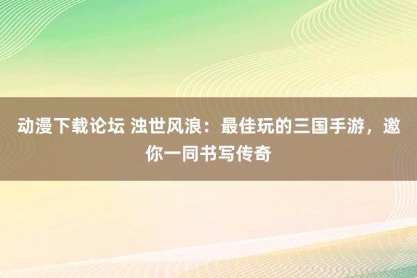 动漫下载论坛 浊世风浪：最佳玩的三国手游，邀你一同书写传奇