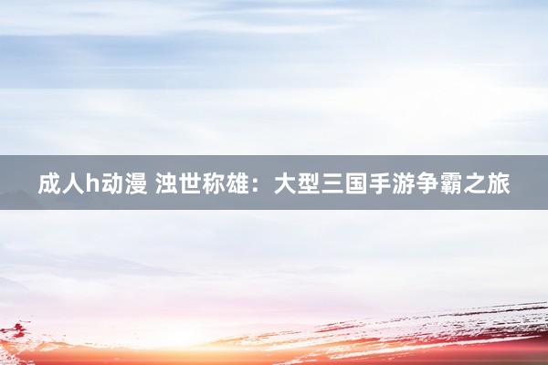 成人h动漫 浊世称雄：大型三国手游争霸之旅