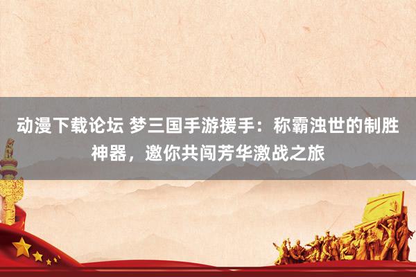 动漫下载论坛 梦三国手游援手：称霸浊世的制胜神器，邀你共闯芳华激战之旅
