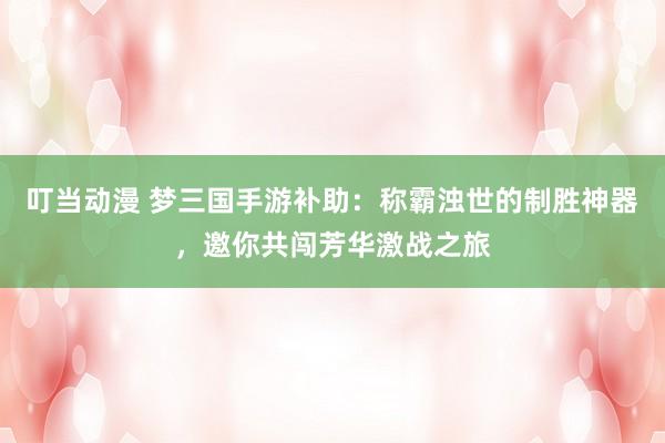 叮当动漫 梦三国手游补助：称霸浊世的制胜神器，邀你共闯芳华激战之旅