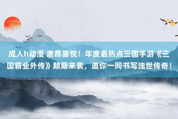 成人h动漫 激昂喜悦！年度最热点三国手游《三国霸业外传》颠簸来袭，邀你一同书写浊世传奇！