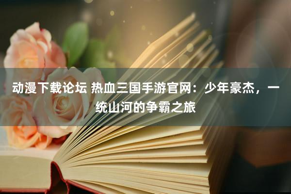 动漫下载论坛 热血三国手游官网：少年豪杰，一统山河的争霸之旅