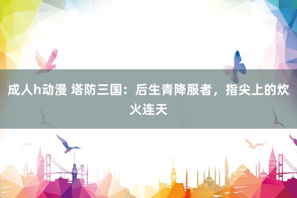 成人h动漫 塔防三国：后生青降服者，指尖上的炊火连天