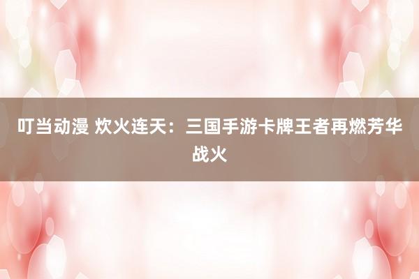 叮当动漫 炊火连天：三国手游卡牌王者再燃芳华战火