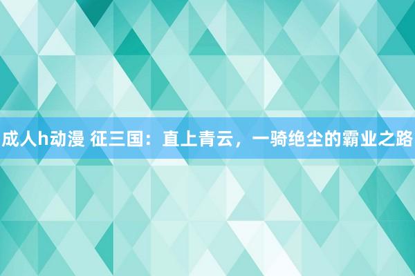 成人h动漫 征三国：直上青云，一骑绝尘的霸业之路