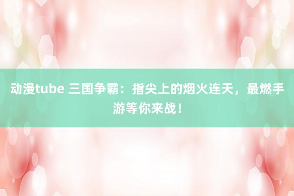 动漫tube 三国争霸：指尖上的烟火连天，最燃手游等你来战！