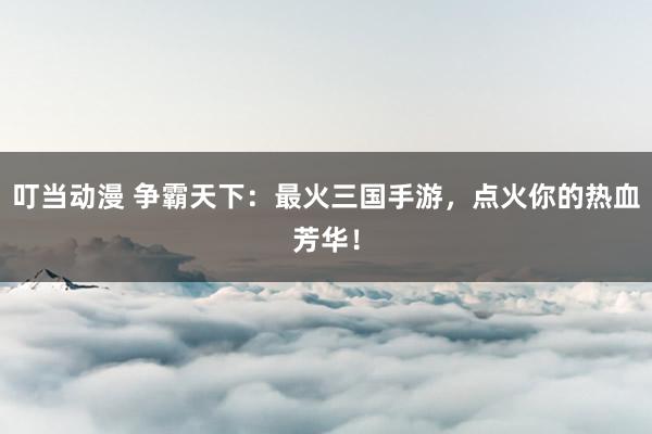 叮当动漫 争霸天下：最火三国手游，点火你的热血芳华！