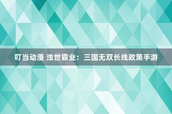 叮当动漫 浊世霸业：三国无双长线政策手游
