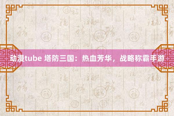 动漫tube 塔防三国：热血芳华，战略称霸手游