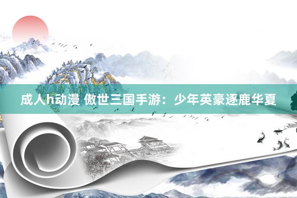 成人h动漫 傲世三国手游：少年英豪逐鹿华夏