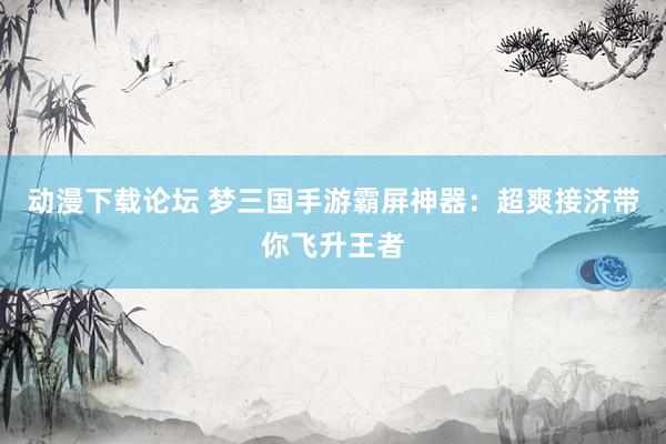 动漫下载论坛 梦三国手游霸屏神器：超爽接济带你飞升王者