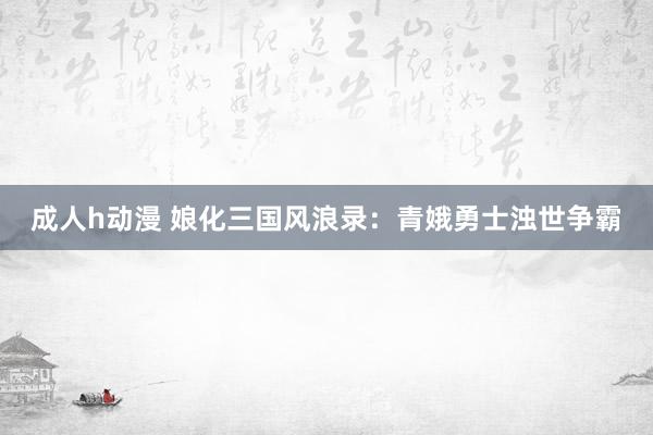 成人h动漫 娘化三国风浪录：青娥勇士浊世争霸