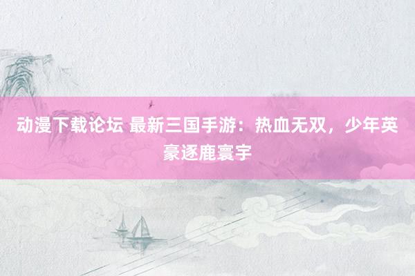 动漫下载论坛 最新三国手游：热血无双，少年英豪逐鹿寰宇