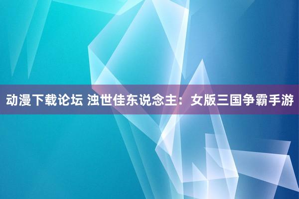 动漫下载论坛 浊世佳东说念主：女版三国争霸手游