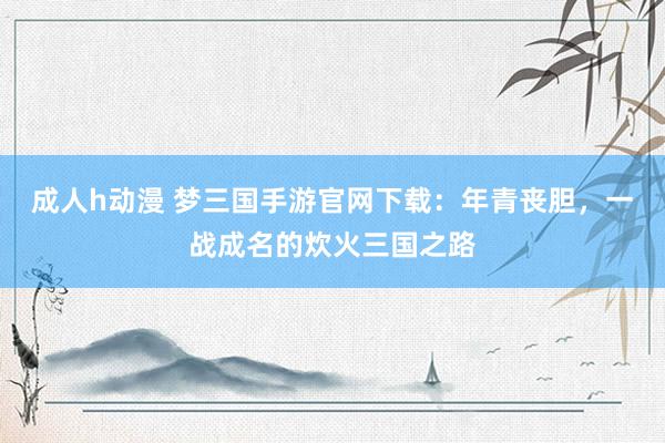 成人h动漫 梦三国手游官网下载：年青丧胆，一战成名的炊火三国之路