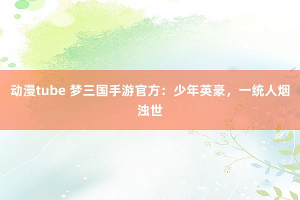 动漫tube 梦三国手游官方：少年英豪，一统人烟浊世