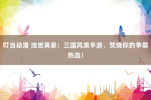 叮当动漫 浊世英豪：三国风浪手游，焚烧你的争霸热血！