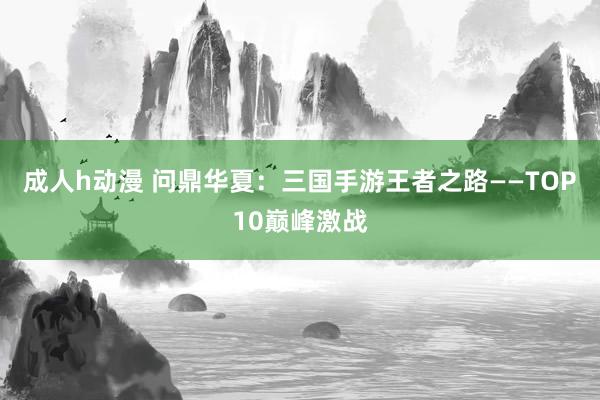 成人h动漫 问鼎华夏：三国手游王者之路——TOP10巅峰激战