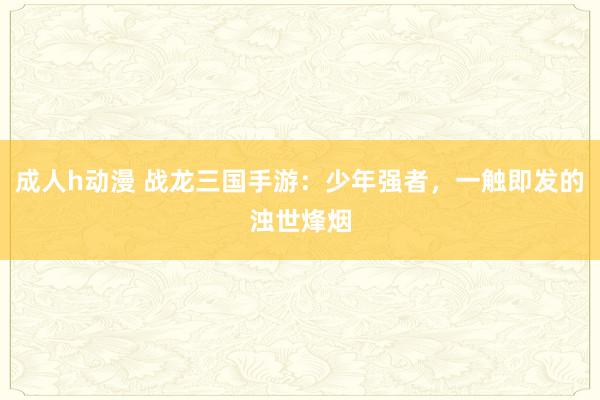 成人h动漫 战龙三国手游：少年强者，一触即发的浊世烽烟