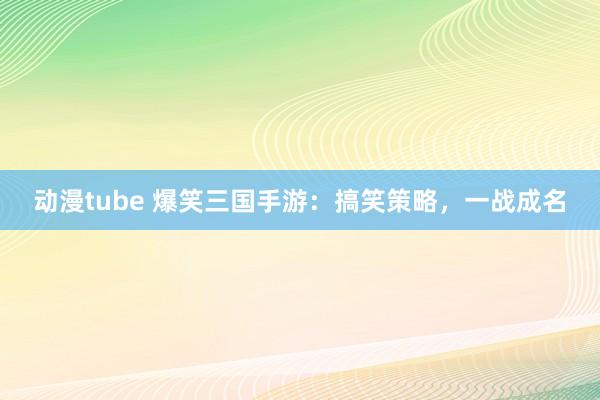 动漫tube 爆笑三国手游：搞笑策略，一战成名